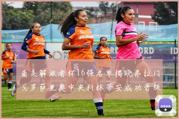 南美解放者杯16强名单揭晓弗拉门戈罗萨里奥中央科林蒂安成功晋级