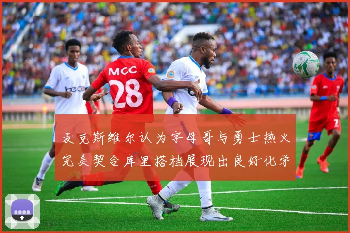 麦克斯维尔认为字母哥与勇士热火完美契合库里搭档展现出良好化学反应