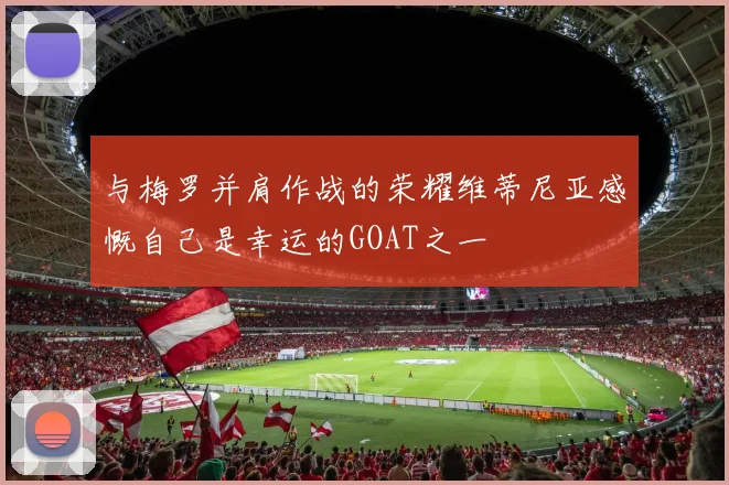 与梅罗并肩作战的荣耀维蒂尼亚感慨自己是幸运的GOAT之一