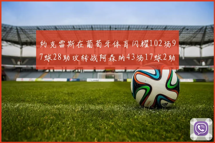 约克雷斯在葡萄牙体育闪耀102场97球28助攻转战阿森纳43场17球2助攻表现如何