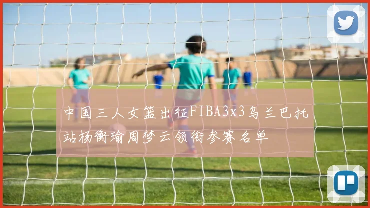 中国三人女篮出征FIBA3x3乌兰巴托站杨衡瑜周梦云领衔参赛名单
