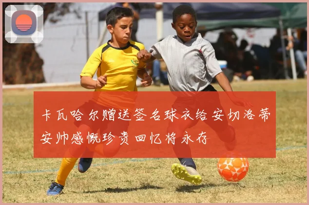 卡瓦哈尔赠送签名球衣给安切洛蒂安帅感慨珍贵回忆将永存