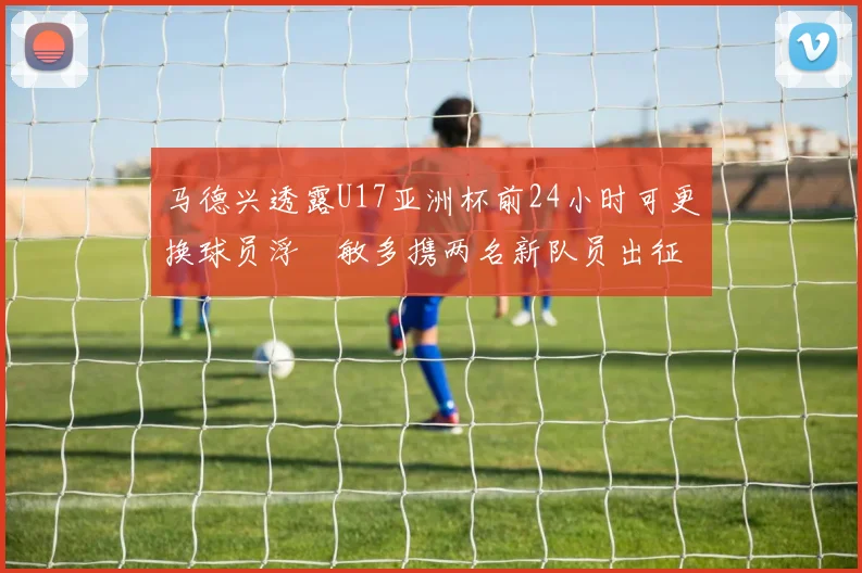 马德兴透露U17亚洲杯前24小时可更换球员浮嶋敏多携两名新队员出征