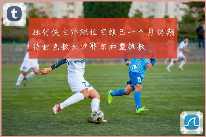 独行侠主帅职位空缺已一个月仍期待杜克教头沙耶尔加盟执教