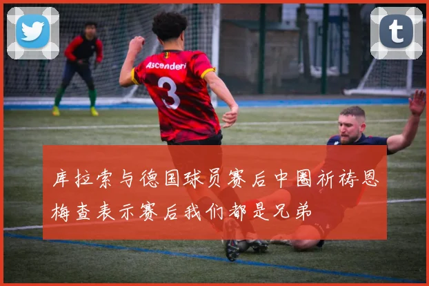 库拉索与德国球员赛后中圈祈祷恩梅查表示赛后我们都是兄弟
