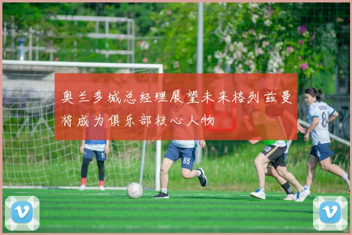 奥兰多城总经理展望未来格列兹曼将成为俱乐部核心人物