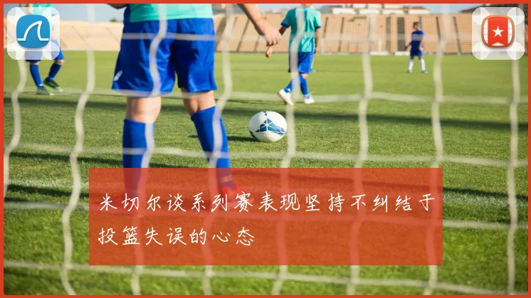 米切尔谈系列赛表现坚持不纠结于投篮失误的心态