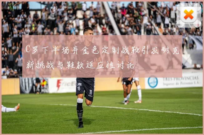 C罗下半场弃金色定制战靴引发耐克新挑战与鞋款适应性讨论