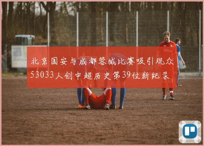 北京国安与成都蓉城比赛吸引观众53033人创中超历史第39位新纪录