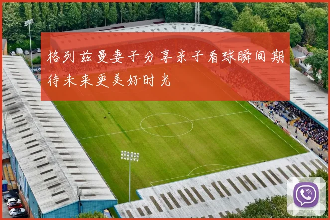 格列兹曼妻子分享亲子看球瞬间期待未来更美好时光