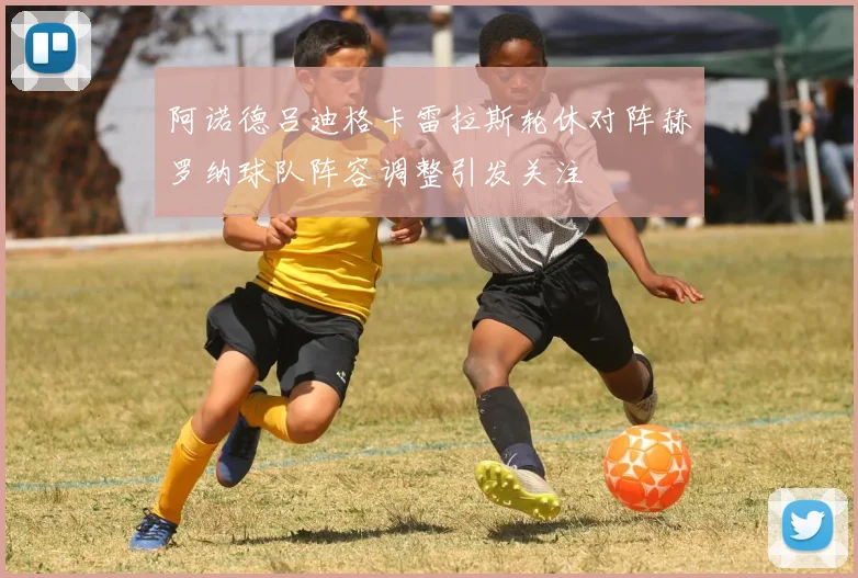 阿诺德吕迪格卡雷拉斯轮休对阵赫罗纳球队阵容调整引发关注