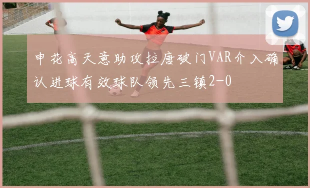 申花高天意助攻拉唐破门VAR介入确认进球有效球队领先三镇2-0