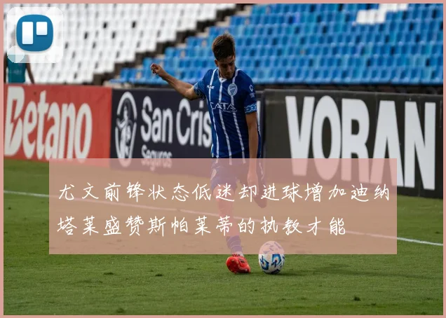 尤文前锋状态低迷却进球增加迪纳塔莱盛赞斯帕莱蒂的执教才能