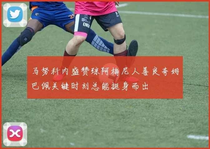 马努科内盛赞琼阿梅尼人善良夸姆巴佩关键时刻总能挺身而出